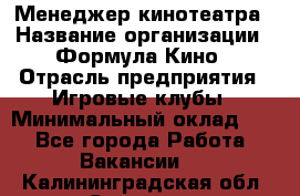 Менеджер кинотеатра › Название организации ­ Формула Кино › Отрасль предприятия ­ Игровые клубы › Минимальный оклад ­ 1 - Все города Работа » Вакансии   . Калининградская обл.,Советск г.